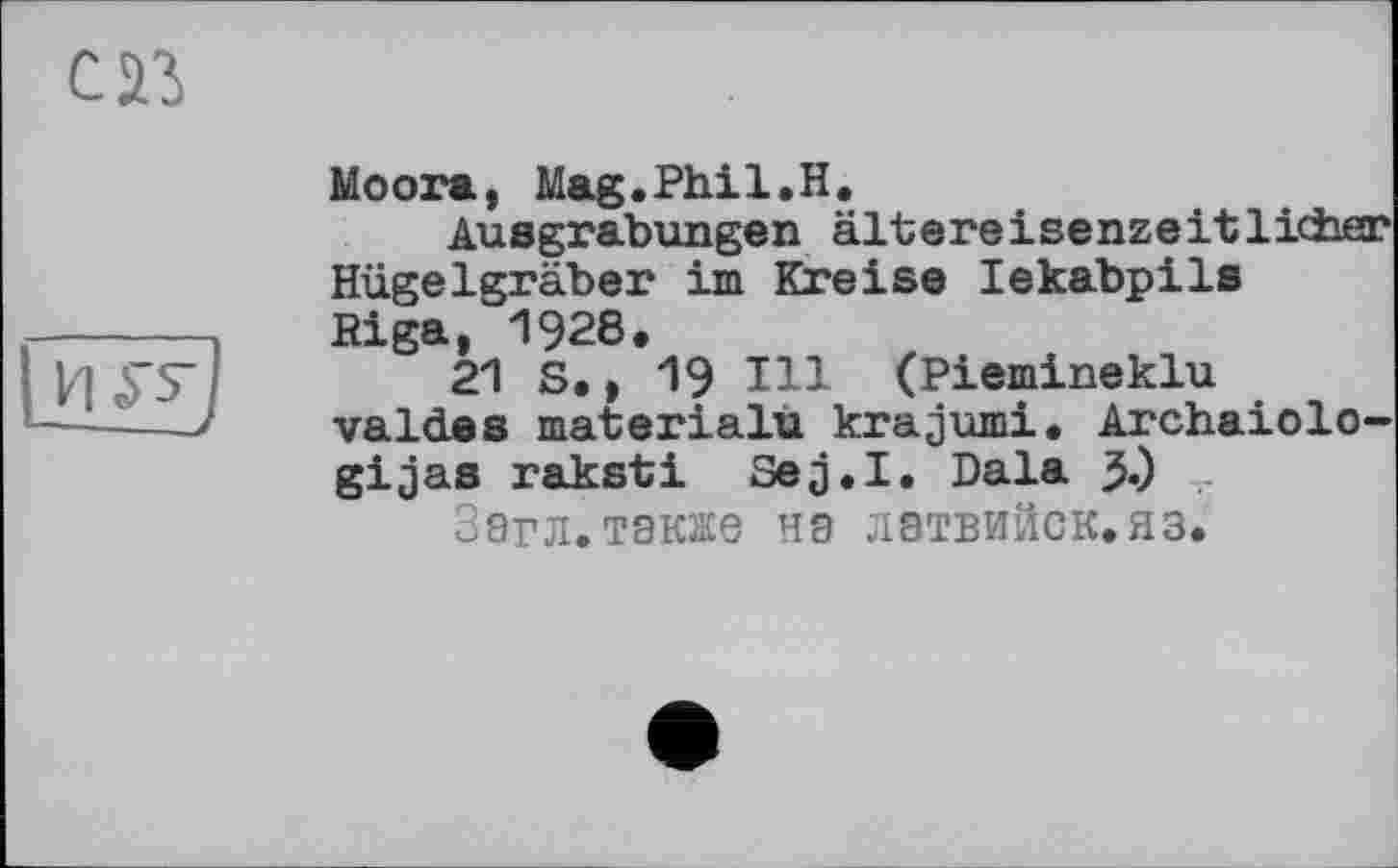 ﻿Moora, Mag.Phil.H.
Ausgrabungen ältereisenzeitlicher Hügelgräber im Kreise lekabpils Riga, 1928.
21 S., 19 Hl (Piemineklu valdes materialu krajumi. Archaiolo— gijas raksti Sejj.I. Dala 3.)
Загл.также на лэтвийск.яз.